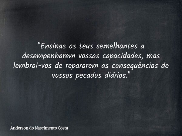 "Ensinas os teus semelhantes a desempenharem vossas capacidades, mas lembrai-vos de repararem as consequências de vossos pecados diários."... Frase de Anderson do Nascimento Costa.
