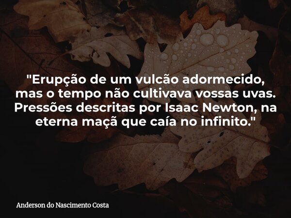"Erupção de um vulcão adormecido, mas o tempo não cultivava vossas uvas. Pressões descritas por Isaac Newton, na eterna maçã que caía no infinito."... Frase de Anderson do Nascimento Costa.