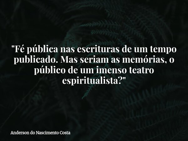 "Fé pública nas escrituras de um tempo publicado. Mas seriam as memórias, o público de um imenso teatro espiritualista?"... Frase de Anderson do Nascimento Costa.