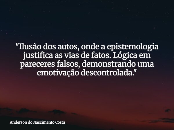 "Ilusão dos autos, onde a epistemologia justifica as vias de fatos. Lógica em pareceres falsos, demonstrando uma emotivação descontrolada."... Frase de Anderson do Nascimento Costa.