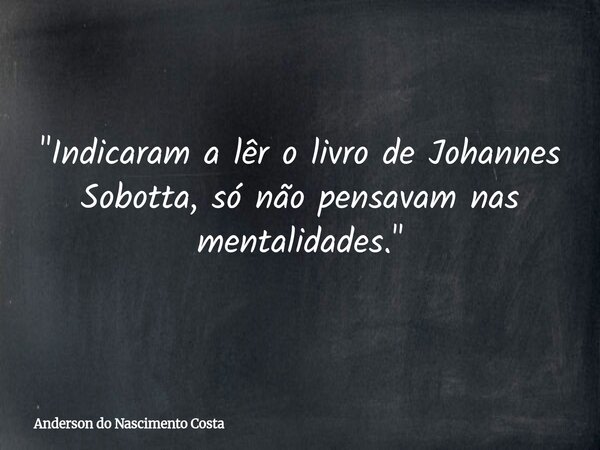 "Indicaram a lêr o livro de Johannes Sobotta, só não pensavam nas mentalidades."... Frase de Anderson do Nascimento Costa.