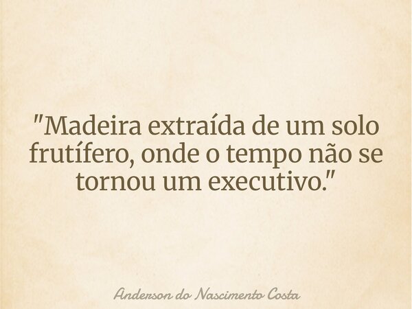 "Madeira extraída de um solo frutífero, onde o tempo não se tornou um executivo."... Frase de Anderson do Nascimento Costa.