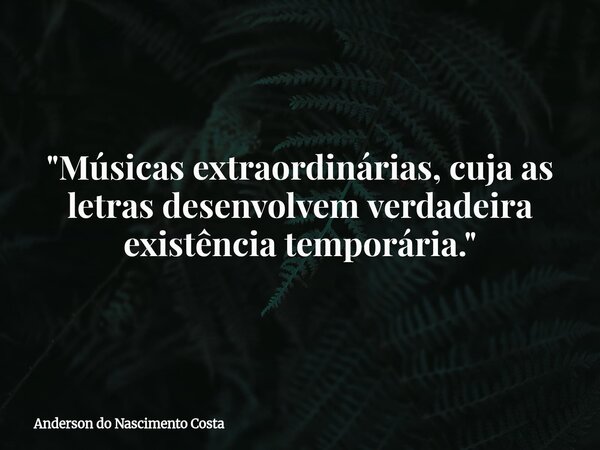 "Músicas extraordinárias, cuja as letras desenvolvem verdadeira existência temporária."... Frase de Anderson do Nascimento Costa.