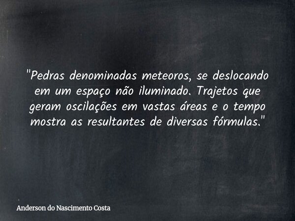 "Pedras denominadas meteoros, se deslocando em um espaço não iluminado. Trajetos que geram oscilações em vastas áreas e o tempo mostra as resultantes de di... Frase de Anderson do Nascimento Costa.