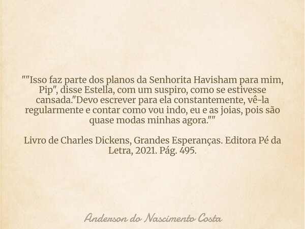 ""Isso faz parte dos planos da Senhorita Havisham para mim, Pip", disse Estella, com um suspiro, como se estivesse cansada. "Devo escrever p... Frase de Anderson do Nascimento Costa.