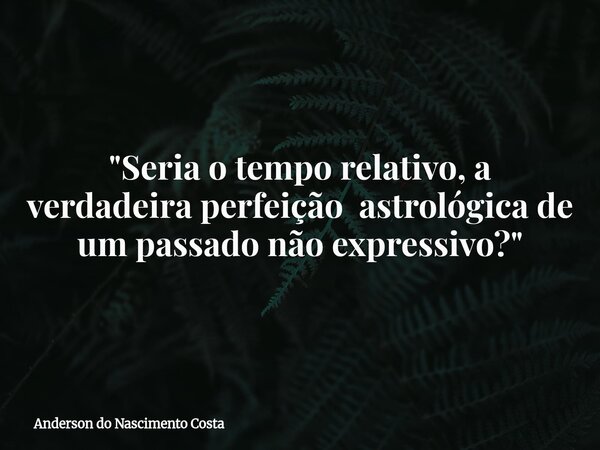 "Seria o tempo relativo, a verdadeira perfeição astrológica de um passado não expressivo?"... Frase de Anderson do Nascimento Costa.