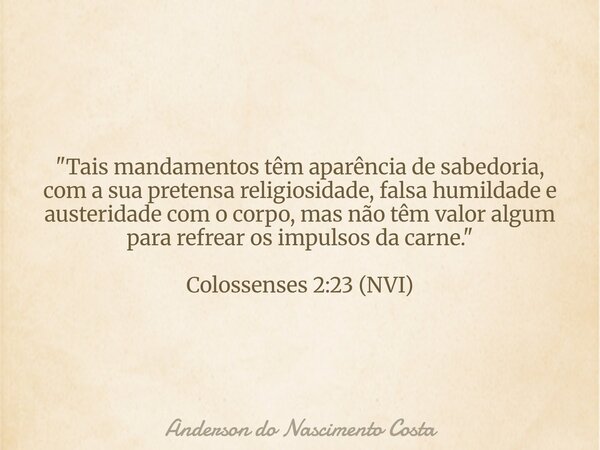 "Tais mandamentos têm aparência de sabedoria, com a sua pretensa religiosidade, falsa humildade e austeridade com o corpo, mas não têm valor algum para ref... Frase de Anderson do Nascimento Costa.