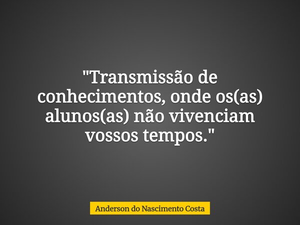 "Transmissão de conhecimentos, onde os(as) alunos(as) não vivenciam vossos tempos."... Frase de Anderson do Nascimento Costa.