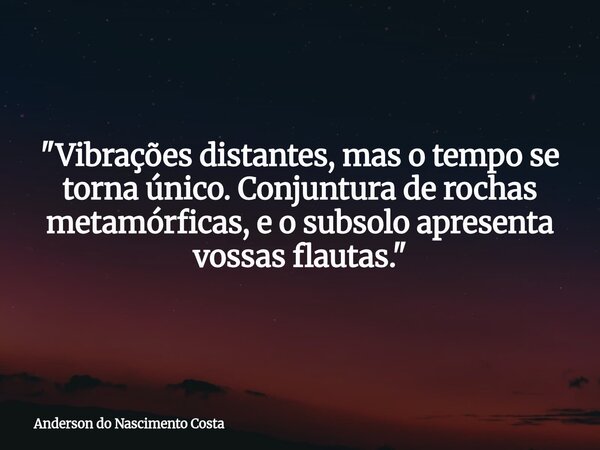 "Vibrações distantes, mas o tempo se torna único. Conjuntura de rochas metamórficas, e o subsolo apresenta vossas flautas."... Frase de Anderson do Nascimento Costa.