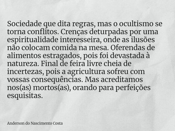 Sociedade que dita regras, mas o ocultismo se torna conflitos. Crenças deturpadas por uma espiritualidade interesseira, onde as ilusões não colocam comida na me... Frase de Anderson do Nascimento Costa.