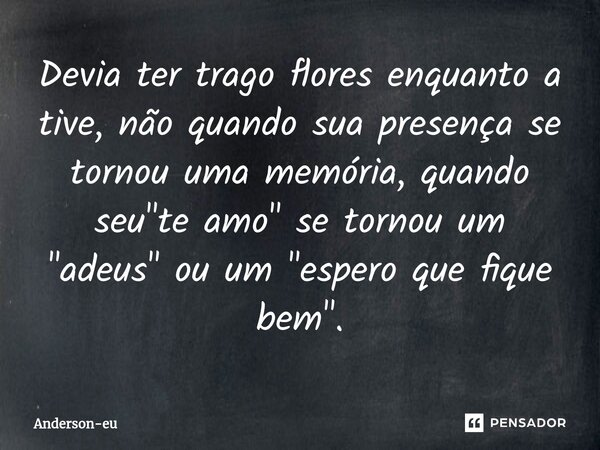 ⁠⁠Devia ter trago flores enquanto a tive, não quando sua presença se tornou uma memória, quando seu "te amo" se tornou um "adeus" ou um &quo... Frase de Anderson-eu.