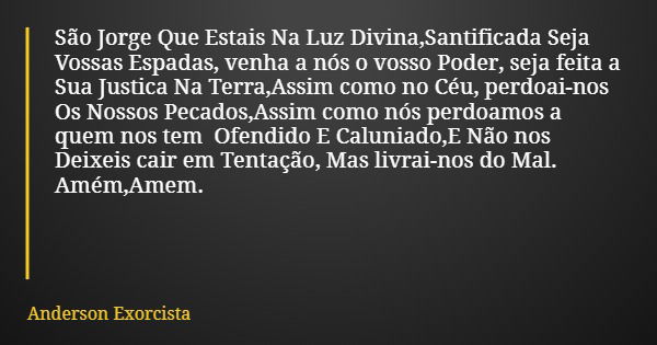 São Jorge Que Estais Na Luz Divina,Santificada Seja Vossas Espadas, venha a nós o vosso Poder, seja feita a Sua Justica Na Terra,Assim como no Céu, perdoai-nos ... Frase de Anderson Exorcista.