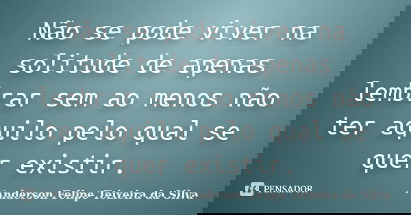 Não se pode viver na solitude de apenas lembrar sem ao menos não ter aquilo pelo qual se quer existir.... Frase de Anderson Felipe Teixeira da Silva.