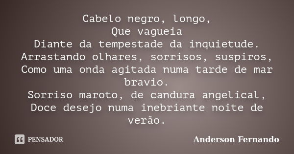 Cabelo negro, longo, Que vagueia Diante da tempestade da inquietude. Arrastando olhares, sorrisos, suspiros, Como uma onda agitada numa tarde de mar bravio. Sor... Frase de Anderson Fernando.