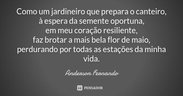 Como um jardineiro que prepara o canteiro, à espera da semente oportuna, em meu coração resiliente, faz brotar a mais bela flor de maio, perdurando por todas as... Frase de Anderson Fernando.