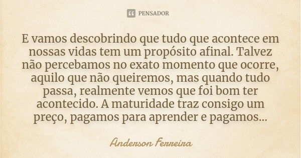 E vamos descobrindo que tudo que acontece em nossas vidas tem um propósito afinal. Talvez não percebamos no exato momento que ocorre, aquilo que não queiremos, ... Frase de Anderson Ferreira.