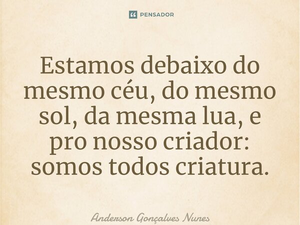 ⁠Estamos debaixo do mesmo céu, do mesmo sol, da mesma lua, e pro nosso criador: somos todos criatura.... Frase de Anderson Gonçalves Nunes.