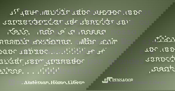 O que muita das vezes nos caracteriza de bonito ou feio, não é a nossa fisionomia externa. Mas sim as nossas obras...!!!! e é construida por grandes pedreiros..... Frase de Anderson Homo Líbero.