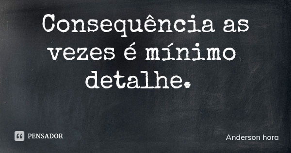 Consequência as vezes é mínimo detalhe.... Frase de Anderson hora.