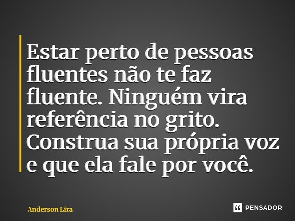 ⁠Estar perto de pessoas fluentes não te faz fluente. Ninguém vira referência no grito. Construa sua própria voz e que ela fale por você.... Frase de ANDERSON LIRA.