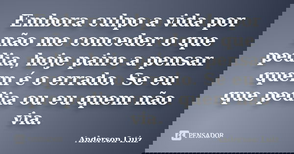 Embora culpo a vida por não me conceder o que pedia, hoje pairo a pensar quem é o errado. Se eu que pedia ou eu quem não via.... Frase de Anderson Luiz.