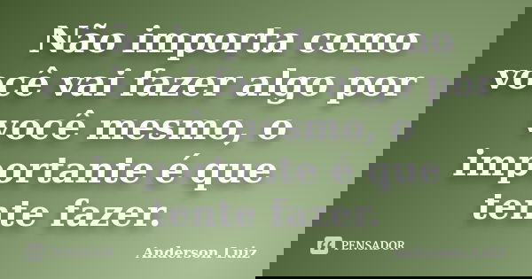 Não importa como você vai fazer algo por você mesmo, o importante é que tente fazer.... Frase de Anderson Luiz.