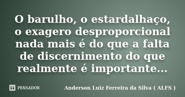 O barulho, o estardalhaço, o exagero desproporcional nada mais é do que a falta de discernimento do que realmente é importante...... Frase de Anderson Luiz Ferreira da Silva ( ALFS ).