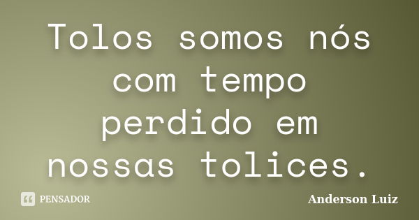 Tolos somos nós com tempo perdido em nossas tolices.... Frase de Anderson Luiz.