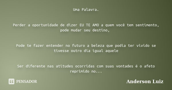 Uma Palavra. Perder a oportunidade de dizer EU TE AMO a quem você tem sentimento, pode mudar seu destino, Pode te fazer entender no futuro a beleza que podia te... Frase de Anderson Luiz.