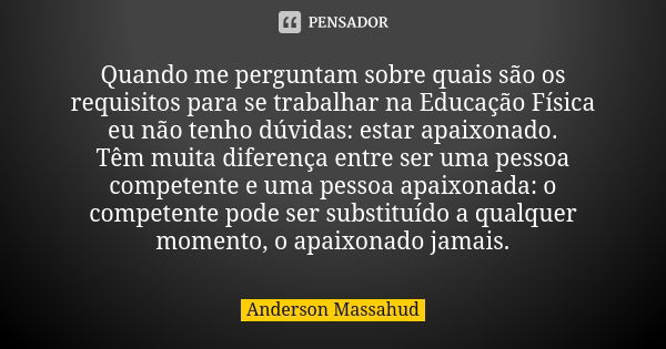 Quando me perguntam sobre quais são os requisitos para se trabalhar na Educação Física eu não tenho dúvidas: estar apaixonado. Têm muita diferença entre ser uma... Frase de Anderson Massahud.