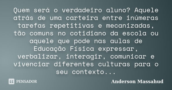 Quem será o verdadeiro aluno? Aquele atrás de uma carteira entre inúmeras tarefas repetitivas e mecanizadas, tão comuns no cotidiano da escola ou aquele que pod... Frase de Anderson Massahud.