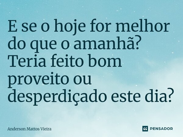 E se o hoje for melhor do que o amanhã? Teria feito bom proveito ou desperdiçado este dia?... Frase de Anderson Mattos Vieira.