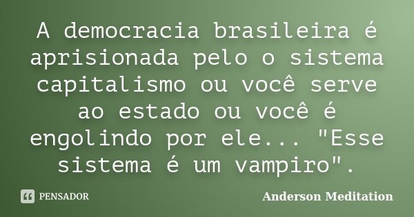 A democracia brasileira é aprisionada pelo o sistema capitalismo ou você serve ao estado ou você é engolindo por ele... "Esse sistema é um vampiro".... Frase de Anderson Meditation.