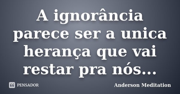 A ignorância parece ser a unica herança que vai restar pra nós...... Frase de Anderson Meditation.