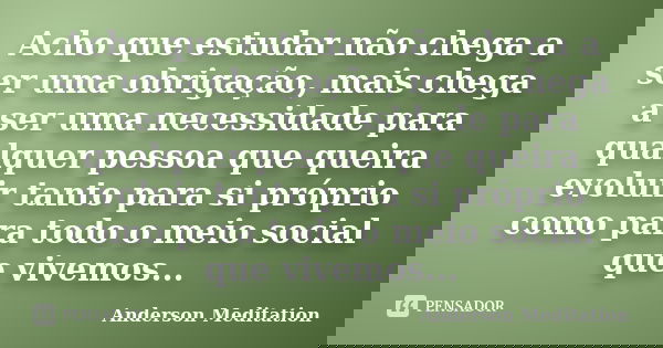 Acho que estudar não chega a ser uma obrigação, mais chega a ser uma necessidade para qualquer pessoa que queira evoluir tanto para si próprio como para todo o ... Frase de Anderson Meditation.
