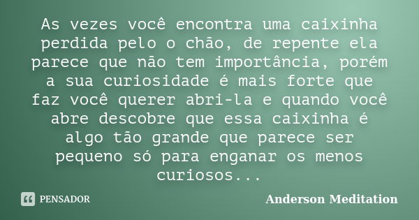 As vezes você encontra uma caixinha perdida pelo o chão, de repente ela parece que não tem importância, porém a sua curiosidade é mais forte que faz você querer... Frase de Anderson Meditation.