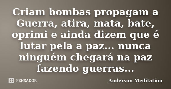 Criam bombas propagam a Guerra, atira, mata, bate, oprimi e ainda dizem que é lutar pela a paz... nunca ninguém chegará na paz fazendo guerras...... Frase de Anderson Meditation.