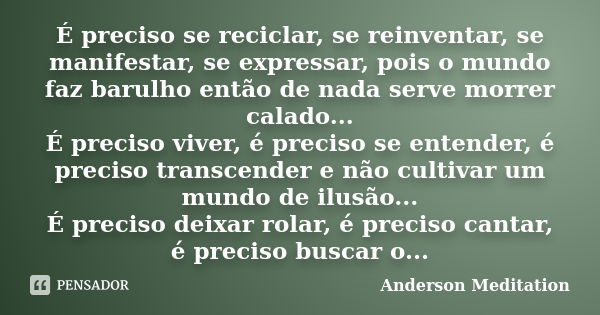 É preciso se reciclar, se reinventar, se manifestar, se expressar, pois o mundo faz barulho então de nada serve morrer calado... É preciso viver, é preciso se e... Frase de Anderson Meditation.