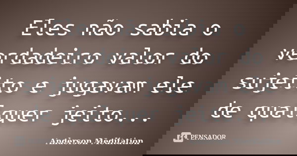 Eles não sabia o verdadeiro valor do sujeito e jugavam ele de qualquer jeito...... Frase de Anderson Meditation.