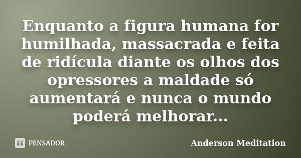 Enquanto a figura humana for humilhada, massacrada e feita de ridícula diante os olhos dos opressores a maldade só aumentará e nunca o mundo poderá melhorar...... Frase de Anderson Meditation.