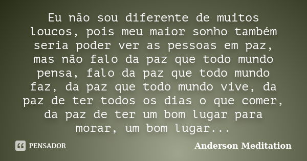 Eu não sou diferente de muitos loucos, pois meu maior sonho também seria poder ver as pessoas em paz, mas não falo da paz que todo mundo pensa, falo da paz que ... Frase de Anderson Meditation.