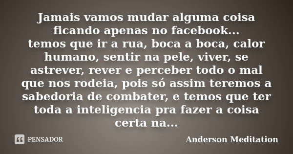 Jamais vamos mudar alguma coisa ficando apenas no facebook... temos que ir a rua, boca a boca, calor humano, sentir na pele, viver, se astrever, rever e percebe... Frase de Anderson Meditation.