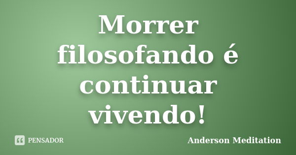 Morrer filosofando é continuar vivendo!... Frase de Anderson Meditation.