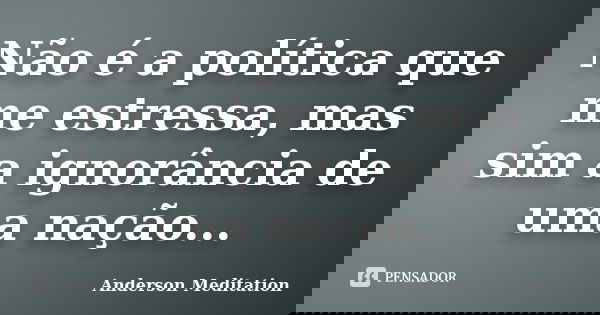 Não é a política que me estressa, mas sim a ignorância de uma nação...... Frase de Anderson Meditation.