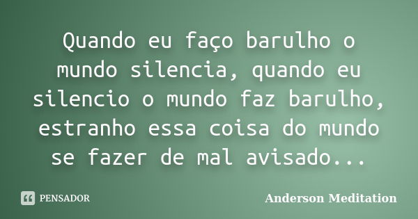 Quando eu faço barulho o mundo silencia, quando eu silencio o mundo faz barulho, estranho essa coisa do mundo se fazer de mal avisado...... Frase de Anderson Meditation.