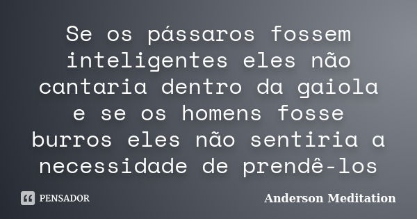 Se os pássaros fossem inteligentes eles não cantaria dentro da gaiola e se os homens fosse burros eles não sentiria a necessidade de prendê-los... Frase de Anderson Meditation.