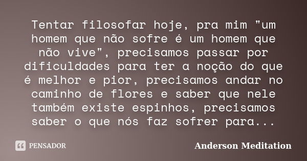 Tentar filosofar hoje, pra mim "um homem que não sofre é um homem que não vive", precisamos passar por dificuldades para ter a noção do que é melhor e... Frase de Anderson Meditation.