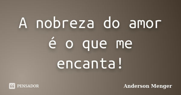 A nobreza do amor é o que me encanta!... Frase de Anderson Menger.