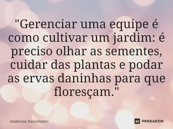 ⁠"Gerenciar uma equipe é como cultivar um jardim: é preciso olhar as sementes, cuidar das plantas e podar as ervas daninhas para que floresçam."... Frase de Anderson Nascimento.