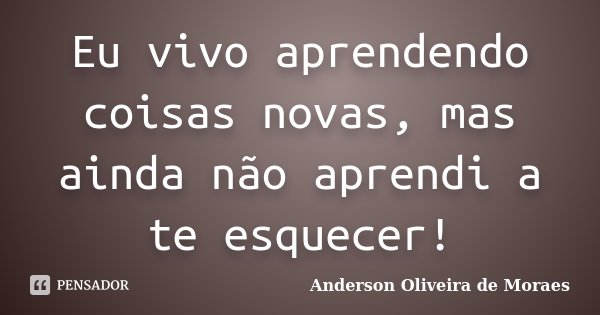 Eu vivo aprendendo coisas novas, mas ainda não aprendi a te esquecer!... Frase de Anderson Oliveira de Moraes.